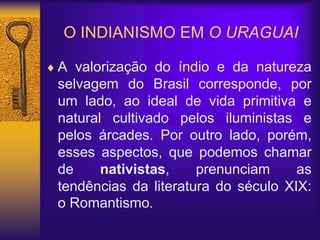 O INDIANISMO EM O URAGUAI
 A valorização do índio e da natureza
selvagem do Brasil corresponde, por
um lado, ao ideal de vida primitiva e
natural cultivado pelos iluministas e
pelos árcades. Por outro lado, porém,
esses aspectos, que podemos chamar
de nativistas, prenunciam as
tendências da literatura do século XIX:
o Romantismo.
 