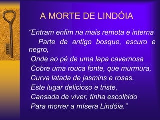 A MORTE DE LINDÓIA
“Entram enfim na mais remota e interna
Parte de antigo bosque, escuro e
negro,
Onde ao pé de uma lapa cavernosa
Cobre uma rouca fonte, que murmura,
Curva latada de jasmins e rosas.
Este lugar delicioso e triste,
Cansada de viver, tinha escolhido
Para morrer a mísera Lindóia.”
 
