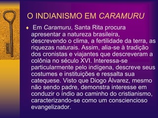 O INDIANISMO EM CARAMURU
 Em Caramuru, Santa Rita procura
apresentar a natureza brasileira,
descrevendo o clima, a fertilidade da terra, as
riquezas naturais. Assim, alia-se à tradição
dos cronistas e viajantes que descreveram a
colônia no século XVI. Interessa-se
particularmente pelo indígena, descreve seus
costumes e instituições e ressalta sua
catequese. Visto que Diogo Álvarez, mesmo
não sendo padre, demonstra interesse em
conduzir o índio ao caminho do cristianismo,
caracterizando-se como um consciencioso
evangelizador.
 