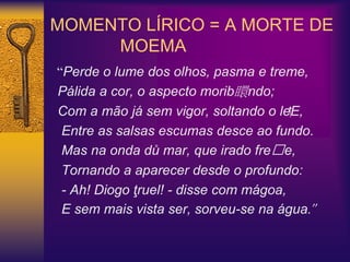 MOMENTO LÍRICO = A MORTE DE
MOEMA
“Perde o lume dos olhos, pasma e treme,
Pálida a cor, o aspecto morib䁵ndo;
Com a mão já sem vigor, soltando o le⁭E,
Entre as salsas escumas desce ao fundo.
Mas na onda dů mar, que irado fre࡭e,
Tornando a aparecer desde o profundo:
- Ah! Diogo ţruel! - disse com mágoa,
E sem mais vista ser, sorveu-se na água.”
 