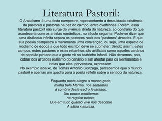 Literatura Pastoril:
O Arcadismo é uma festa campestre, representando a descuidada existência
de pastores e pastoras na paz do campo, entre ovelhinhas. Porém, essa
literatura pastoril não surge da vivência direta da natureza, ao contrário do que
aconteceria com os artistas românticos, no século seguinte. Pode-se dizer que
uma distância infinita separa os pastores reais dos "pastores" árcades. E que
sua poesia campestre é meramente uma convenção, ou seja, uma espécie de
modismo de época a que todo escritor deve se submeter. Sendo assim, estes
campos, estes pastores e estes rebanhos são artificiais como aqueles cenários
de papelão pintado que a gente vê no teatrinho infantil. Não devemos, pois,
cobrar dos árcades realismo do cenário e sim atentar para os sentimentos e
ideias que eles, porventura, expressem.
No exemplo abaixo, de Tomás Antônio Gonzaga, percebemos que o mundo
pastoril é apenas um quadro para o poeta refletir sobre o sentido da natureza:
Enquanto pasta alegre o manso gado,
minha bela Marília, nos sentemos
à sombra deste cedro levantado.
Um pouco meditemos
na regular beleza,
Que em tudo quanto vive nos descobre
A sábia natureza.
 