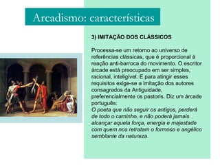 3) IMITAÇÃO DOS CLÁSSICOS
Processa-se um retorno ao universo de
referências clássicas, que é proporcional à
reação anti-barroca do movimento. O escritor
árcade está preocupado em ser simples,
racional, inteligível. E para atingir esses
requisitos exige-se a imitação dos autores
consagrados da Antiguidade,
preferencialmente os pastoris. Diz um árcade
português:
O poeta que não seguir os antigos, perderá
de todo o caminho, e não poderá jamais
alcançar aquela força, energia e majestade
com quem nos retratam o formoso e angélico
semblante da natureza.
Arcadismo: características
 