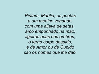 Pintam, Marília, os poetas
a um menino vendado,
com uma aljava de setas,
arco empunhado na mão;
ligeiras asas nos ombros,
o terno corpo despido,
e de Amor ou de Cupido
são os nomes que lhe dão.
 