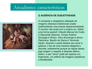 3) AUSÊNCIA DE SUBJETIVIDADE
A constante e obrigatória utilização de
imagens clássicas tradicionais acaba
sedimentando uma poesia despersonalizada.
O escritor não anda com o próprio eu. Adota
uma forma pastoril: Cláudio Manuel da Costa
é Glauceste Satúrnio, Tomás Antônio
Gonzaga é Dirceu, Silva Alvarenga é Alcino
Palmireno, Basílio da Gama é Termindo
Sipílio. Quando o poeta declara seu amor à
pastora, o faz de uma maneira elegante e
discreta, exatamente porque as regras desse
jogo exigem o respeito à etiqueta afetiva.
Assim, o seu "amor" pode ser apenas um
fingimento, um artifício de imagens repetitivas
e banalizadas.
Arcadismo: características
 