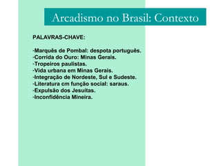 PALAVRAS-CHAVE:
-Marquês de Pombal: despota português.
-Corrida do Ouro: Minas Gerais.
-Tropeiros paulistas.
-Vida urbana em Minas Gerais.
-Integração de Nordeste, Sul e Sudeste.
-Literatura cm função social: saraus.
-Expulsão dos Jesuítas.
-Inconfidência Mineira.
Arcadismo no Brasil: Contexto
 