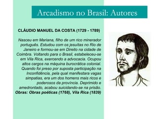 Arcadismo no Brasil: Autores
CLÁUDIO MANUEL DA COSTA (1729 - 1789)
Nasceu em Mariana, filho de um rico minerador
português. Estudou com os jesuítas no Rio de
Janeiro e formou-se em Direito na cidade de
Coimbra. Voltando para o Brasil, estabeleceu-se
em Vila Rica, exercendo a advocacia. Ocupou
altos cargos na máquina burocrática colonial.
Quando foi preso por suposta participação na
Inconfidência, pela qual manifestara vagas
simpatias, era um dos homens mais ricos e
poderosos da província. Deprimido e
amedrontado, acabou suicidando-se na prisão.
Obras: Obras poéticas (1768), Vila Rica (1839)
 
