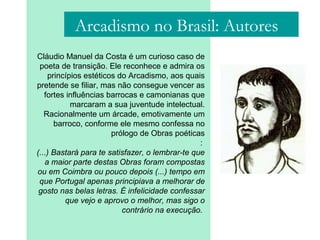 Cláudio Manuel da Costa é um curioso caso de
poeta de transição. Ele reconhece e admira os
princípios estéticos do Arcadismo, aos quais
pretende se filiar, mas não consegue vencer as
fortes influências barrocas e camonianas que
marcaram a sua juventude intelectual.
Racionalmente um árcade, emotivamente um
barroco, conforme ele mesmo confessa no
prólogo de Obras poéticas
:
(...) Bastará para te satisfazer, o lembrar-te que
a maior parte destas Obras foram compostas
ou em Coimbra ou pouco depois (...) tempo em
que Portugal apenas principiava a melhorar de
gosto nas belas letras. É infelicidade confessar
que vejo e aprovo o melhor, mas sigo o
contrário na execução.
Arcadismo no Brasil: Autores
 