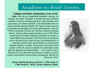 TOMÁS ANTÔNIO GONZAGA (1744-1810)
Vida: Filho de um magistrado brasileiro, nasceu, no
entanto, em Porto, Portugal. A família retornou ao Brasil
quando o menino contava sete anos. Aqui estudou com
os jesuítas, na cidade da Bahia. Com dezessete anos foi
para Coimbra estudar Direito. Por algum tempo exerceu
a profissão de advogado em terras portuguesas, mas em
1782 foi nomeado Ouvidor de Vila Rica, capital de Minas
Gerais. Ocupou altos cargos jurídicos e em 1787 tratou
casamento com Maria Joaquina Dorotéia de Seixas, a
futura Marília dos poemas. Ele tinha mais de quarenta
anos e ela era pouco mais do que uma adolescente. A
detenção (será?) pelo envolvimento na Conjuração
Mineira impediu o enlace. Ficou preso três anos numa
prisão no Rio de Janeiro e depois foi condenado a dez
anos de degredo em Moçambique. Lá se casou com a
filha de um rico traficante de escravos e voltou a ocupar
postos importantes na burocracia portuguesa. Morreu na
África em 1810.
Obras: Marília de Dirceu (Parte I - 1792; Parte II -
1799; Parte III - 1812), Cartas Chilenas (1845)
Arcadismo no Brasil: Autores
 
