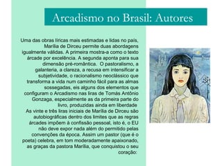 Arcadismo no Brasil: Autores
Uma das obras líricas mais estimadas e lidas no país,
Marília de Dirceu permite duas abordagens
igualmente válidas. A primeira mostra-a como o texto
árcade por excelência. A segunda aponta para sua
dimensão pré-romântica. O pastoralismo, a
galanteria, a clareza, a recusa em intensificar a
subjetividade, o racionalismo neoclássico que
transforma a vida num caminho fácil para as almas
sossegadas, eis alguns dos elementos que
configuram o Arcadismo nas liras de Tomás Antônio
Gonzaga, especialmente as da primeira parte do
livro, produzidas ainda em liberdade
As vinte e três liras iniciais de Marília de Dirceu são
autobiográficas dentro dos limites que as regras
árcades impõem à confissão pessoal, isto é, o EU
não deve expor nada além do permitido pelas
convenções da época. Assim um pastor (que é o
poeta) celebra, em tom moderadamente apaixonado,
as graças da pastora Marília, que conquistou o seu
coração:
 