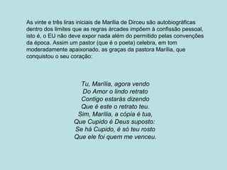 As vinte e três liras iniciais de Marília de Dirceu são autobiográficas
dentro dos limites que as regras árcades impõem à confissão pessoal,
isto é, o EU não deve expor nada além do permitido pelas convenções
da época. Assim um pastor (que é o poeta) celebra, em tom
moderadamente apaixonado, as graças da pastora Marília, que
conquistou o seu coração:
Tu, Marília, agora vendo
Do Amor o lindo retrato
Contigo estarás dizendo
Que é este o retrato teu.
Sim, Marília, a cópia é tua,
Que Cupido é Deus suposto:
Se há Cupido, é só teu rosto
Que ele foi quem me venceu.
 
