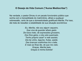 O Desejo da Vida Comum ("Aurea Mediocritas")
Na verdade, o pastor Dirceu é um pacato funcionário público que
sonha com a tranqüilidade do matrimônio, alheio a qualquer
sobressalto, certo de que a domesticidade gratificará Marília. Por isso,
ele trata de ressaltar a estabilidade de sua situação econômica:
Eu, Marília, não sou algum vaqueiro,
Que viva de guardar alheio gado;
De tosco trato, de expressões grosseiro,
Dos frios gelos, e dos sóis queimado.
Tenho próprio casal* e nele assisto;
Dá-me vinho, legume, frutas, azeite.
Das brancas ovelhinhas tiro o leite,
E mais as finas lãs, de que me visto.
Graças, Marília bela,
Graças à minha Estrela!
 