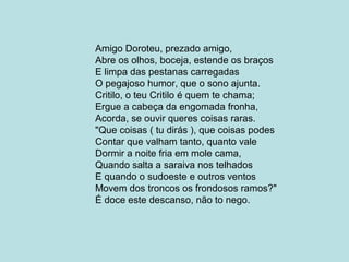 Amigo Doroteu, prezado amigo,
Abre os olhos, boceja, estende os braços
E limpa das pestanas carregadas
O pegajoso humor, que o sono ajunta.
Critilo, o teu Critilo é quem te chama;
Ergue a cabeça da engomada fronha,
Acorda, se ouvir queres coisas raras.
"Que coisas ( tu dirás ), que coisas podes
Contar que valham tanto, quanto vale
Dormir a noite fria em mole cama,
Quando salta a saraiva nos telhados
E quando o sudoeste e outros ventos
Movem dos troncos os frondosos ramos?"
É doce este descanso, não to nego.
 