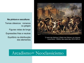 Na pintura e escultura:
Temas clássicos: romanos
ou gregos
Figuras vistas de longe
Expressões frias e neutras
Equilíbrio na distribuição
dos elementos
O rapto das Sabinas O Rapto das Sabinas, por Jacques
Louis David, 1796/99, óleo sobre tela, 330 X 425 cm
Arcadismo= Neoclassicismo
 