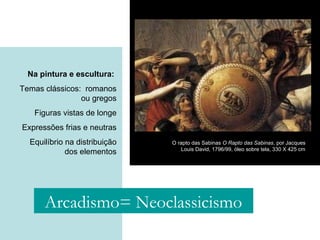 Na pintura e escultura:
Temas clássicos: romanos
ou gregos
Figuras vistas de longe
Expressões frias e neutras
Equilíbrio na distribuição
dos elementos
O rapto das Sabinas O Rapto das Sabinas, por Jacques
Louis David, 1796/99, óleo sobre tela, 330 X 425 cm
Arcadismo= Neoclassicismo
 