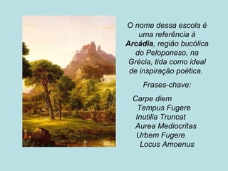 O nome dessa escola é
uma referência à
Arcádia, região bucólica
do Peloponeso, na
Grécia, tida como ideal
de inspiração poética.
Frases-chave:
Carpe diem
Tempus Fugere
Inutilia Truncat
Aurea Mediocritas
Urbem Fugere
Locus Amoenus
 