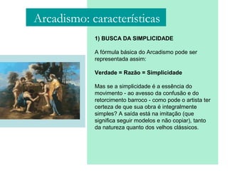 1) BUSCA DA SIMPLICIDADE
A fórmula básica do Arcadismo pode ser
representada assim:
Verdade = Razão = Simplicidade
Mas se a simplicidade é a essência do
movimento - ao avesso da confusão e do
retorcimento barroco - como pode o artista ter
certeza de que sua obra é integralmente
simples? A saída está na imitação (que
significa seguir modelos e não copiar), tanto
da natureza quanto dos velhos clássicos.
Arcadismo: características
 