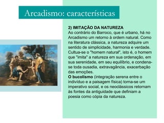 2) IMITAÇÃO DA NATUREZA
Ao contrário do Barroco, que é urbano, há no
Arcadismo um retorno à ordem natural. Como
na literatura clássica, a natureza adquire um
sentido de simplicidade, harmonia e verdade.
Cultua-se o "homem natural", isto é, o homem
que "imita" a natureza em sua ordenação, em
sua serenidade, em seu equilíbrio, e condena-
se toda ousadia, extravagância, exacerbação
das emoções.
O bucolismo (integração serena entre o
indivíduo e a paisagem física) torna-se um
imperativo social, e os neoclássicos retornam
às fontes da antiguidade que definiam a
poesia como cópia da natureza.
Arcadismo: características
 