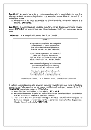 Questão 07: No soneto transcrito, o poeta evidencia uma forte característica de sua obra:
a incorporação de elementos da paisagem local ao cenário árcade. Qual é o elemento local
presente no texto?
a) Que relação o eu lírico estabelece, na primeira estrofe, entre esse cenário e si
mesmo? EXPLIQUE.
Questão 08: A apresentação do cenário é importante para o desenvolvimento do tema do
soneto. EXPLIQUE de que maneira o eu lírico relaciona o cenário em que nasceu a esse
tema.
Questão 09: LEIA, a seguir, um poema de Luís de Camões.
Soneto 12
Busque Amor novas artes, novo engenho,
para matar me, e novas esquivanças;
que não pode tirar me as esperanças,
que mal me tirará o que eu não tenho.
Olhai de que esperanças me mantenho!
Vede que perigosas seguranças!
Que não temo contrastes nem mudanças,
andando em bravo mar, perdido o lenho.
Mas, conquanto não pode haver desgosto
onde esperança falta, lá me esconde
Amor um mal, que mata e não se vê.
Que dias há que n'alma me tem posto
um não sei quê, que nasce não sei onde,
vem não sei como, e dói não sei porquê.
Luís de Camões Camões, L. V. de. Sonetos. Lisboa: Livraria Clássica Editora. 1961.
O eu lírico apresenta um desafio ao Amor: encontrar novas formas para mata-lo. Sente-se
seguro porque “não pode tirar me as esperanças/Que mal me tirará o que eu não tenho”.
CONSIDERE esses informações e RESPONDA:
a) O eu lírico vence a “guerra” contra o Amor? EXPLIQUE.
b) O comportamento do eu lírico, no poema de Camões, é semelhante ao do soneto de
Cláudio Manoel da Costa? E o do Amor? Por quê?
c) Todo soneto desenvolve um raciocínio lógico. Camões procura demonstrar que o ser
humano é incapaz de resistir ao amor. Essa conclusão é semelhante à do poema de
Claudio Manuel da Costa? JUSTIFIQUE.
 