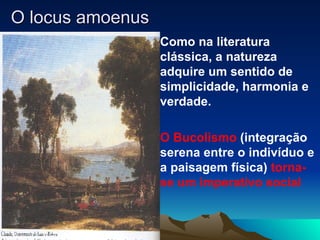 O locus amoenus Como na literatura clássica, a natureza adquire um sentido de simplicidade, harmonia e verdade. O Bucolismo  (integração serena entre o indivíduo e a paisagem física)  torna-se um imperativo social 