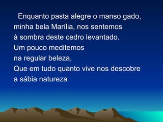 Enquanto pasta alegre o manso gado, minha bela Marília, nos sentemos à sombra deste cedro levantado. Um pouco meditemos  na regular beleza, Que em tudo quanto vive nos descobre a sábia natureza 
