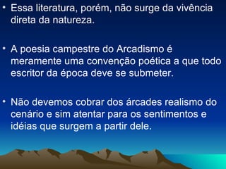 Essa literatura, porém, não surge da vivência direta da natureza. A poesia campestre do Arcadismo é meramente uma convenção poética a que todo escritor da época deve se submeter. Não devemos cobrar dos árcades realismo do cenário e sim atentar para os sentimentos e idéias que surgem a partir dele. 