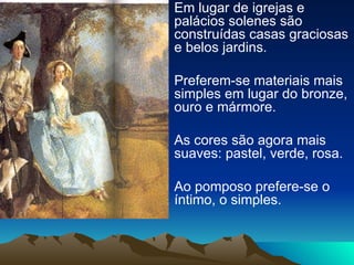 Em lugar de igrejas e palácios solenes são construídas casas graciosas e belos jardins. Preferem-se materiais mais simples em lugar do bronze, ouro e mármore. As cores são agora mais suaves: pastel, verde, rosa. Ao pomposo prefere-se o íntimo, o simples. 