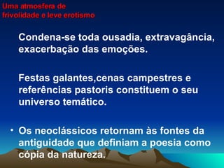 Condena-se toda ousadia, extravagância, exacerbação das emoções. Festas galantes,cenas campestres e referências pastoris constituem o seu universo temático. Os neoclássicos retornam às fontes da antiguidade que definiam a poesia como cópia da natureza.  Uma atmosfera de frivolidade e leve erotismo 