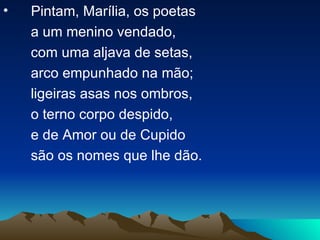 Pintam, Marília, os poetas a um menino vendado, com uma aljava de setas,  arco empunhado na mão;  ligeiras asas nos ombros, o terno corpo despido, e de Amor ou de Cupido são os nomes que lhe dão. 