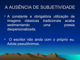 A AUSÊNCIA DE SUBJETIVIDADE A constante e obrigatória utilização de imagens clássicas tradicionais acaba sedimentando uma poesia despersonalizada. O escritor não anda com o próprio eu. Adota pseudônimos. 