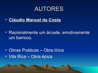 AUTORES Cláudio Manuel da Costa Racionalmente um árcade, emotivamente um barroco. Obras Poéticas – Obra lírica Vila Rica – Obra épica 