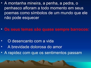 A montanha mineira, a penha, a pedra, o penhasco afloram a todo momento em seus poemas como símbolos de um mundo que ele não pode esquecer Os seus temas são quase sempre barrocos: O desencanto com a vida A brevidade dolorosa do amor A rapidez com que os sentimentos passam 