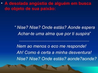 A desolada angústia de alguém em busca do objeto de sua paixão: “  Nise? Nise? Onde estás? Aonde espera Achar-te uma alma que por ti suspira ” .......................................................... Nem ao menos o eco me responde! Ah! Como é certa a minha desventura! Nise? Nise? Onde estás? aonde?aonde? 