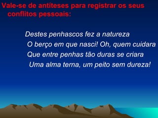 Vale-se de antíteses para registrar os seus conflitos pessoais:  Destes penhascos fez a natureza O berço em que nasci! Oh, quem cuidara Que entre penhas tão duras se criara Uma alma terna, um peito sem dureza! 