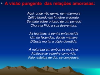 A visão pungente  das relações amorosas: Aqui, onde não geme, nem murmura Zéfiro brando em fúnebre arvoredo, Sentado sobre o tosco de um penedo Chorava Fido a sua desventura. Às lágrimas, a penha enternecida Um rio fecundou, donde manava D'ânsia mortal a cópia derretida; A natureza em ambos se mudava; Abalava-se a penha comovida; Fido, estátua de dor, se congelava. 