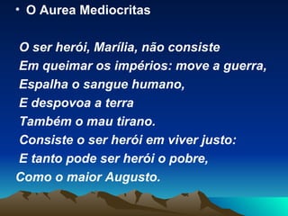 O Aurea Mediocritas O ser herói, Marília, não consiste  Em queimar os impérios: move a guerra,  Espalha o sangue humano, E despovoa a terra Também o mau tirano. Consiste o ser herói em viver justo: E tanto pode ser herói o pobre, Como o maior Augusto. 