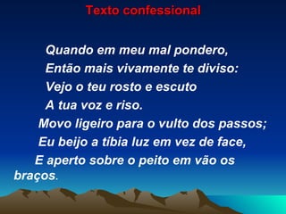 Texto confessional Quando em meu mal pondero, Então mais vivamente te diviso: Vejo o teu rosto e escuto A tua voz e riso. Movo ligeiro para o vulto dos passos; Eu beijo a tíbia luz em vez de face, E aperto sobre o peito em vão os braços . 