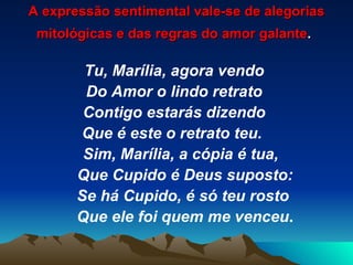 A expressão sentimental vale-se de alegorias mitológicas e das regras do amor galante .   Tu, Marília, agora vendo Do Amor o lindo retrato Contigo estarás dizendo Que é este o retrato teu.  Sim, Marília, a cópia é tua, Que Cupido é Deus suposto: Se há Cupido, é só teu rosto Que ele foi quem me venceu . 