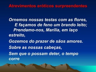 Atrevimentos eróticos surpreendentes Ornemos nossas testas com as flores,  E façamos de feno um brando leito;  Prendamo-nos, Marília, em laço estreito, Gozemos do prazer de sãos amores. Sobre as nossas cabeças, Sem que o possam deter, o tempo corre 