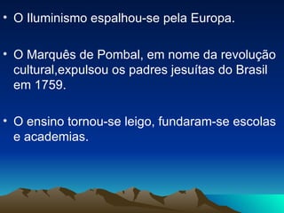 O Iluminismo espalhou-se pela Europa. O Marquês de Pombal, em nome da revolução cultural,expulsou os padres jesuítas do Brasil em 1759. O ensino tornou-se leigo, fundaram-se escolas e academias. 