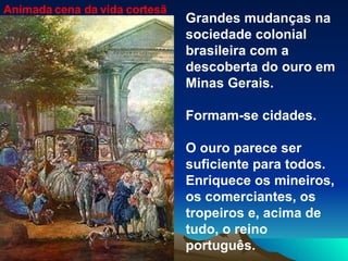 Animada cena da vida cortesã Grandes mudanças na sociedade colonial brasileira com a descoberta do ouro em Minas Gerais. Formam-se cidades. O ouro parece ser suficiente para todos. Enriquece os mineiros, os comerciantes, os tropeiros e, acima de tudo, o reino português. 