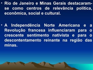 Rio de Janeiro e Minas Gerais destacaram-se como centros de relevância política, econômica, social e cultural. A Independência Norte Americana e a Revolução francesa influenciaram para o crescente sentimento nativista e para o descontentamento reinante na região das minas. 