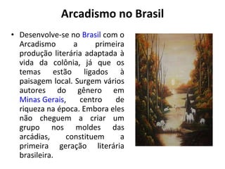 Arcadismo no Brasil Desenvolve-se no  Brasil  com o Arcadismo a primeira produção literária adaptada à vida da colônia, já que os temas estão ligados à paisagem local. Surgem vários autores do gênero em  Minas Gerais , centro de riqueza na época. Embora eles não cheguem a criar um grupo nos moldes das arcádias, constituem a primeira geração literária brasileira. 