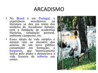 ARCADISMO No  Brasil  e em  Portugal , a experiência neoclássica na literatura se deu em torno dos modelos do Arcadismo italiano, com a fundação de academias literárias, simulação pastoral, ambiente campestre, etc. Esses ideais de vida simples e natural vêm ao encontro dos anseios de um novo público consumidor em formação, a  burguesia , que historicamente lutava pelo poder e denunciava a vida luxuosa da  nobreza  nas cortes. 