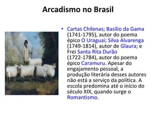 Arcadismo no Brasil Cartas Chilenas ;  Basílio da Gama  (1741-1795), autor do poema épico  O Uraguai ;  Silva Alvarenga  (1749-1814), autor de  Glaura ; e Frei  Santa Rita Durão  (1722-1784), autor do poema épico  Caramuru . Apesar do engajamento pessoal, a produção literária desses autores não está a serviço da política. A escola predomina até o início do século XIX, quando surge o  Romantismo . 