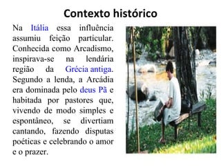 Contexto histórico Na  Itália  essa influência assumiu feição particular. Conhecida como Arcadismo, inspirava-se na lendária região da  Grécia antiga . Segundo a lenda, a Arcádia era dominada pelo  deus   Pã  e habitada por pastores que, vivendo de modo simples e espontâneo, se divertiam cantando, fazendo disputas poéticas e celebrando o amor e o prazer. 