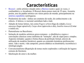 Características Rococó  - estilo artístico situado entre o  Barroco  (com o qual, às vezes, é confundido) e o Arcadismo. O Rococó durou pouco mais de 35 anos. Assumiu porém, ares de padrão artístico em vários países do mundo, principalmente na  américa espanhola  e portuguesa.  Predomínio da razão - ênfase aos estatutos da razão, do conhecimento e da ciência. A beleza e o racional caminham lado a lado  Adoção de lemas latinos, tais como: Fugere urbem  (fuga da cidade),  Locus amoenus  (lugar aprazível),  Carpe diem  (aproveita o dia),  Inutilia truncat  (Cortar o inútil) etc;  Pastoralismo ou Bucolismo;  Imitação de modelos artísticos greco-romanos - a obediência a regras e convenções clássicas como sinônimo de "imitação", não de cópia pura e simples. Aspectos imitados: quanto à forma (busca da perfeição formal, através da utilização de modelos literários); quanto ao conteúdo (temáticas preferenciais: amor, vida e morte, vida campestre, poesia didática ou doutrinária; recorrência à mitologia pagã);  Convencionalismo (Repetição de temas muito explorados e utilização de lugares comuns da literatura;  Idealização do amor e da mulher.  