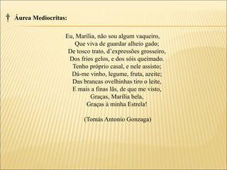 †   Áurea Mediocritas:

                     Eu, Marília, não sou algum vaqueiro,
                        Que viva de guardar alheio gado;
                      De tosco trato, d’expressões grosseiro,
                      Dos frios gelos, e dos sóis queimado.
                       Tenho próprio casal, e nele assisto;
                       Dá-me vinho, legume, fruta, azeite;
                       Das brancas ovelhinhas tiro o leite,
                       E mais a finas lãs, de que me visto,
                              Graças, Marília bela,
                             Graças à minha Estrela!

                            (Tomás Antonio Gonzaga)
 