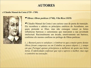 AUTORES
Cláudio Manuel da Costa (1729 - 1789)

                        Obras: Obras poéticas (1768), Vila Rica (1839)
                        Cláudio Manuel da Costa é um curioso caso de poeta de transição.
                        Ele reconhece e admira os princípios estéticos do Arcadismo, aos
                        quais pretende se filiar, mas não consegue vencer as fortes
                        influências barrocas e camonianas que marcaram a sua juventude
                        intelectual. Racionalmente um árcade, emotivamente um barroco,
                        conforme ele mesmo confessa no prólogo de Obras poéticas:

                        (...) Bastará para te satisfazer, o lembrar-te que a maior parte destas
                        Obras foram compostas ou em Coimbra ou pouco depois (...) tempo
                        em que Portugal apenas principiava a melhorar de gosto nas belas
                        letras. É infelicidade confessar que vejo e aprovo o melhor, mas sigo
                        o contrário na execução.
 
