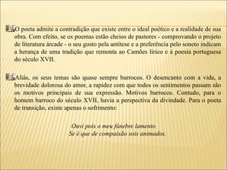 O poeta admite a contradição que existe entre o ideal poético e a realidade de sua
obra. Com efeito, se os poemas estão cheios de pastores - comprovando o projeto
de literatura árcade - o seu gosto pela antítese e a preferência pelo soneto indicam
a herança de uma tradição que remonta ao Camões lírico e à poesia portuguesa
do século XVII.

Aliás, os seus temas são quase sempre barrocos. O desencanto com a vida, a
brevidade dolorosa do amor, a rapidez com que todos os sentimentos passam são
os motivos principais de sua expressão. Motivos barrocos. Contudo, para o
homem barroco do século XVII, havia a perspectiva da divindade. Para o poeta
de transição, existe apenas o sofrimento:

                       Ouvi pois o meu fúnebre lamento
                      Se é que de compaixão sois animados.
 