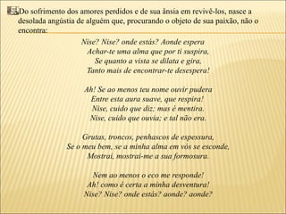 Do sofrimento dos amores perdidos e de sua ânsia em revivê-los, nasce a
desolada angústia de alguém que, procurando o objeto de sua paixão, não o
encontra:
                   Nise? Nise? onde estás? Aonde espera
                     Achar-te uma alma que por ti suspira,
                        Se quanto a vista se dilata e gira,
                     Tanto mais de encontrar-te desespera!

                    Ah! Se ao menos teu nome ouvir pudera
                     Entre esta aura suave, que respira!
                      Nise, cuido que diz; mas é mentira.
                     Nise, cuido que ouvia; e tal não era.

                   Grutas, troncos, penhascos de espessura,
              Se o meu bem, se a minha alma em vós se esconde,
                    Mostrai, mostrai-me a sua formosura.

                     Nem ao menos o eco me responde!
                    Ah! como é certa a minha desventura!
                   Nise? Nise? onde estás? aonde? aonde?
 